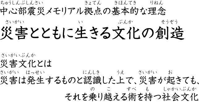 中心部震災メモリアル拠点の基本的な理念―“災害とともに生きる文化の創造”“災害文化”とは―災害は発生するものと認識した上で、災害が起きても、それを乗り越える術を持つ社会文化