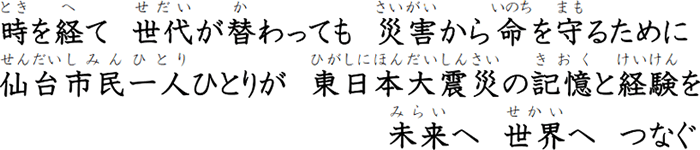 時を経て　世代が替わっても　災害から命を守るために　仙台市民一人ひとりが　東日本大震災の記憶と経験を　未来へ　世界へ　つなぐ