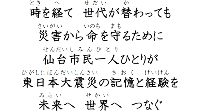 時を経て　世代が替わっても　災害から命を守るために　仙台市民一人ひとりが　東日本大震災の記憶と経験を　未来へ　世界へ　つなぐ